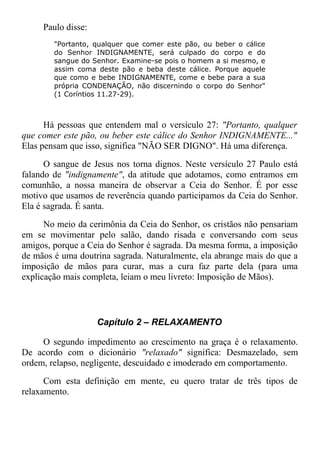 Paulo disse:
"Portanto, qualquer que comer este pão, ou beber o cálice
do Senhor INDIGNAMENTE, será culpado do corpo e do
sangue do Senhor. Examine-se pois o homem a si mesmo, e
assim coma deste pão e beba deste cálice. Porque aquele
que como e bebe INDIGNAMENTE, come e bebe para a sua
própria CONDENAÇÃO, não discernindo o corpo do Senhor"
(1 Coríntios 11.27-29).
Há pessoas que entendem mal o versículo 27: "Portanto, qualquer
que comer este pão, ou beber este cálice do Senhor INDIGNAMENTE..."
Elas pensam que isso, significa "NÃO SER DIGNO". Há uma diferença.
O sangue de Jesus nos torna dignos. Neste versículo 27 Paulo está
falando de "indignamente", da atitude que adotamos, como entramos em
comunhão, a nossa maneira de observar a Ceia do Senhor. É por esse
motivo que usamos de reverência quando participamos da Ceia do Senhor.
Ela é sagrada. É santa.
No meio da cerimônia da Ceia do Senhor, os cristãos não pensariam
em se movimentar pelo salão, dando risada e conversando com seus
amigos, porque a Ceia do Senhor é sagrada. Da mesma forma, a imposição
de mãos é uma doutrina sagrada. Naturalmente, ela abrange mais do que a
imposição de mãos para curar, mas a cura faz parte dela (para uma
explicação mais completa, leiam o meu livreto: Imposição de Mãos).
Capítulo 2 – RELAXAMENTO
O segundo impedimento ao crescimento na graça é o relaxamento.
De acordo com o dicionário "relaxado" significa: Desmazelado, sem
ordem, relapso, negligente, descuidado e imoderado em comportamento.
Com esta definição em mente, eu quero tratar de três tipos de
relaxamento.
 