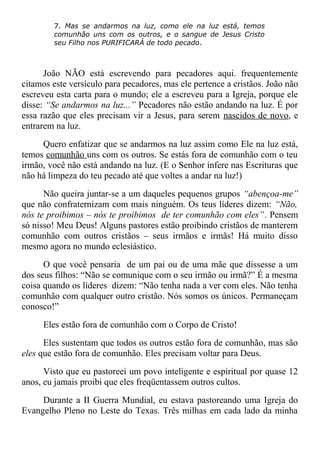 7. Mas se andarmos na luz, como ele na luz está, temos
comunhão uns com os outros, e o sangue de Jesus Cristo
seu Filho nos PURIFICARÁ de todo pecado.
João NÃO está escrevendo para pecadores aqui. frequentemente
citamos este versículo para pecadores, mas ele pertence a cristãos. João não
escreveu esta carta para o mundo; ele a escreveu para a Igreja, porque ele
disse: “Se andarmos na luz...” Pecadores não estão andando na luz. É por
essa razão que eles precisam vir a Jesus, para serem nascidos de novo, e
entrarem na luz.
Quero enfatizar que se andarmos na luz assim como Ele na luz está,
temos comunhão uns com os outros. Se estás fora de comunhão com o teu
irmão, você não está andando na luz. (E o Senhor infere nas Escrituras que
não há limpeza do teu pecado até que voltes a andar na luz!)
Não queira juntar-se a um daqueles pequenos grupos “abençoa-me”
que não confraternizam com mais ninguém. Os teus líderes dizem: “Não,
nós te proibimos – nós te proibimos de ter comunhão com eles”. Pensem
só nisso! Meu Deus! Alguns pastores estão proibindo cristãos de manterem
comunhão com outros cristãos – seus irmãos e irmãs! Há muito disso
mesmo agora no mundo eclesiástico.
O que você pensaria de um pai ou de uma mãe que dissesse a um
dos seus filhos: “Não se comunique com o seu irmão ou irmã?” É a mesma
coisa quando os líderes dizem: “Não tenha nada a ver com eles. Não tenha
comunhão com qualquer outro cristão. Nós somos os únicos. Permaneçam
conosco!”
Eles estão fora de comunhão com o Corpo de Cristo!
Eles sustentam que todos os outros estão fora de comunhão, mas são
eles que estão fora de comunhão. Eles precisam voltar para Deus.
Visto que eu pastoreei um povo inteligente e espiritual por quase 12
anos, eu jamais proibi que eles freqüentassem outros cultos.
Durante a II Guerra Mundial, eu estava pastoreando uma Igreja do
Evangelho Pleno no Leste do Texas. Três milhas em cada lado da minha
 