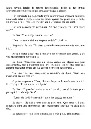 Igreja haviam igrejas da mesma denominação. Todas as três igrejas
estavam na mesma estrada que atravessava aquela cidade.
Um camarada que não era da nossa denominação apareceu e colocou
uma tenda entre a minha e uma das outras igrejas (eu penso que ele tinha
um motivo oculto, mas isso era entre ele e Deus; não sou um juiz).
Um dos pastores me perguntou: “O que o senhor vai fazer sobre
isso?”
Eu disse: “Coisa alguma neste mundo”.
“Bom, eu vou proibir o meu povo de ir lá”, ele disse.
Respondi: “És tolo. Tão certo quanto disseres para eles não irem, eles
irão”.
Aquele pastor disse: “Eu penso que aquele pastor está errado, e eu
vou proibir o meu povo de ir lá”.
Eu disse: “Concordo que ele esteja errado em alguns dos seus
ensinamentos, mas ele também está certo em muitos deles”. (Eu sabia que
alguém pode estar errado em sua cabeça e certo em seu coração).
“Eu não vou nem mencionar a reunião”, eu disse. “Nem vou
mencionar que ele está lá”.
O pastor respondeu: “Bem, ele está tão perto de você como de mim.
Eu creio que ele vai iniciar uma Igreja”.
Eu disse: “É provável – não sei se vai ou não, mas há bastante gente
por aqui, louvado seja Deus”.
“É, mas ele poderá conseguir alguns dos nossos membros!”
Eu disse: “Ele não é uma ameaça para mim. Que ameaça é uma
estrebaria para uma mercearia?” (Foi exatamente isso que eu disse para
ele).
Eu acrescentei: “Eu estou alimentando o meu povo, glória a Deus!”
 