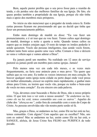 Bem, aquele pastor proibiu que o seu povo fosse para a reunião da
tenda, e ele perdeu sete das melhores famílias da sua Igreja. De fato, ele
quase perdeu também a propriedade da sua Igreja, porque ele não tinha
mais o apoio dos membros mais prósperos.
No início eu não mencionei que o pregador da tenda estava lá. Então
certas pessoas ficaram me pressionando até que eu decidi que tinha que
fazer um pronunciamento público.
Então num domingo de manhã eu disse: “Eu vou fazer um
pronunciamento, e é só isso que eu vou fazer. Temos cultos aqui domingo
de manhã, domingo a noite e quarta a noite. Quando temos cultos eu
espero que os irmãos estejam aqui. O resto do tempo os irmãos poderão ir
aonde quiserem. Vocês são pessoas inteligentes, mas aonde vocês forem,
tenham tanto bom senso quanto uma vaca velha: Comam o feno e deixem
as varas e voltem aqui e vamos adorar a Deus".
Eu jamais perdi um membro. Na realidade em 12 anos de serviço
pastoral eu jamais perdi um membro para outras igrejas. Jamais!
Pelo menos uma vez em cada três meses, e as vezes mais
frequentemente, eu faria esse anúncio para o meu povo: “Eu quero que
saibais que eu vos amo. Eu tenho os vossos interesses em meu coração. Se
houver qualquer outra igreja nesta cidade ou perto daqui onde você possa
ser melhor alimentado, crescer no espírito mais rapidamente, e ganhar mais
almas para Cristo, eu insisto que vocês vão, porque eu tenho o bem-estar
de vocês no meu coração”. Eu era sincero em cada palavra.
Veja, devemos estar buscando o Reino de Deus, não o nosso próprio
reino. O que tem isso a ver com o nosso assunto? “Se andarmos na luz,
como ele na luz está, temos comunhão uns com os outros”. Aqueles do
clube dos “abençoa-me”, estão fora de comunhão com o resto do Corpo de
Cristo. As pessoas envolvidas não vão noutra parte senão só lá.
Mas, graças a Deus, se andarmos na luz, como Ele na luz está na luz,
temos comunhão. Com alguns? Com aqueles que eu escolher? Não, uns
com os outros! Mas se andarmos na luz, assim como Ele na luz está, o
SANGUE, aleluia, de Jesus Cristo Seu FILHO nos PURIFICA de todo
pecado.
 