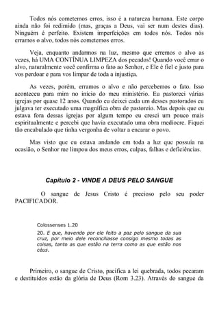 Todos nós cometemos erros, isso é a natureza humana. Este corpo
ainda não foi redimido (mas, graças a Deus, vai ser num destes dias).
Ninguém é perfeito. Existem imperfeições em todos nós. Todos nós
erramos o alvo, todos nós cometemos erros.
Veja, enquanto andarmos na luz, mesmo que erremos o alvo as
vezes, há UMA CONTÍNUA LIMPEZA dos pecados! Quando você errar o
alvo, naturalmente você confirma o fato ao Senhor, e Ele é fiel e justo para
vos perdoar e para vos limpar de toda a injustiça.
As vezes, porém, erramos o alvo e não percebemos o fato. Isso
aconteceu para mim no início do meu ministério. Eu pastoreei várias
igrejas por quase 12 anos. Quando eu deixei cada um desses pastorados eu
julgava ter executado uma magnífica obra de pastoreio. Mas depois que eu
estava fora dessas igrejas por algum tempo eu cresci um pouco mais
espiritualmente e percebi que havia executado uma obra medíocre. Fiquei
tão encabulado que tinha vergonha de voltar a encarar o povo.
Mas visto que eu estava andando em toda a luz que possuía na
ocasião, o Senhor me limpou dos meus erros, culpas, falhas e deficiências.
Capítulo 2 - VINDE A DEUS PELO SANGUE
O sangue de Jesus Cristo é precioso pelo seu poder
PACIFICADOR.
Colossenses 1.20
20. E que, havendo por ele feito a paz pelo sangue da sua
cruz, por meio dele reconciliasse consigo mesmo todas as
coisas, tanto as que estão na terra como as que estão nos
céus.
Primeiro, o sangue de Cristo, pacifica a lei quebrada, todos pecaram
e destituídos estão da glória de Deus (Rom 3.23). Através do sangue da
 