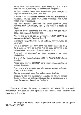 Então disse: Eis aqui venho, para fazer, ó Deus, a tua
vontade. Tira o primeiro para estabelecer o segundo.
Na qual vontade temos sido santificados pela oblação do
corpo de Jesus Cristo, feito UMA VEZ.
E assim todo o sacerdote aparece cada dia, ministrando e
oferecendo muitas vezes os mesmos sacrifícios, que nunca
podem tirar os pecados;
Mas este havendo oferecido um único sacrifício pelos
pecados PARA SEMPRE (oh, glória), está sentado a destra de
Deus.
Daqui em diante esperando até que os seus inimigos sejam
postos por escabelo dos seus pés.
Porque com uma só oblação aperfeiçoou PARA SEMPRE os
que são santificados (glória a Deus)!
E também o Espírito Santo no-lo testifica, porque depois de
haver dito:
Este é o concerto que farei com eles depois daqueles dias,
diz o Senhor: Porei as minhas leis em seus corações, e as
escreverei em seus entendimentos, acrescenta:
E jamais me lembrarei de seus pecados e de suas
iniqüidades.
Ora, onde há remissão destes, NÃO HÁ MAIS OBLAÇÃO pelo
pecado.
Tendo pois, irmãos, OUSADIA para entrar no santuário pelo
sangue de Jesus.
Pelo novo e vivo caminho que Ele nos consagrou, pelo véu,
isto é, pela sua carne.
E tendo um grande sacerdote sobre a casa de Deus;
Cheguemo-nos com verdadeiro coração, em inteira certeza
de fé; tendo os corações purificados da má consciência, e o
corpo lavado com água limpa (aleluia).
Assim o sangue de Jesus é precioso por causa do seu poder
pacificador, ele pacifica não apenas a lei viciada, mas também uma
consciência de culpa.
O sangue de Jesus Cristo é precioso por causa do seu poder
RECONCILIADOR.
 