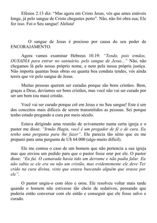 Efésios 2.13 diz: “Mas agora em Cristo Jesus, vós que antes estáveis
longe, já pelo sangue de Cristo chegastes perto”. Não, não foi obra sua; Ele
fez isso. Foi o Seu sangue! Aleluia!
O sangue de Jesus é precioso por causa do seu poder de
ENCORAJAMENTO.
Agora vamos examinar Hebreus 10.19: “Tendo, pois irmãos,
OUSADIA para entrar no santuário, pelo sangue de Jesus...” Não, não
chegamos lá pelo nosso próprio nome, e nem pela nossa própria justiça.
Não importa quantas boas obras ou quanta boa conduta tendes, vós ainda
tereis que vir pelo sangue de Jesus.
Muitas pessoas querem ser curadas porque são bons cristãos. Bem,
graças a Deus, devíamos ser bons cristãos, mas você não vai ser curado por
ser um bom (ou mau) cristão.
Você vai ser curado porque crê em Jesus e no Seu sangue! Este é um
dos conceitos mais difíceis de serem transmitidos as pessoas. Sei porque
tenho estado pregando a cura por meio século.
Estava dirigindo uma reunião de avivamento numa certa igreja e o
pastor me disse: “Irmão Hagin, você é um pregador de fé e de cura. Eu
tenho uma pergunta para lhe fazer”. Ele parecia tão sério que eu me
preparei para uma pergunta de U$ 64.000 (algo muito difícil).
Ele me contou o caso de um homem que não pertencia a sua igreja
mas que enviou um pedido para que o pastor fosse orar por ele. O pastor
disse: “Eu fui. O camarada havia tido um derrame e não podia falar. Eu
não sabia se ele era ou não um cristão, mas evidentemente ele deve Ter
crido na cura divina, visto que estava buscando alguém que orasse por
ele”.
O pastor ungiu-o com óleo e orou. Ele resolveu voltar mais tarde
quando o homem não estivesse tão cheio de sedativos, pensando que
poderia então conversar com ele então e conseguir que ele fosse salvo e
curado.
 