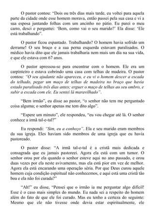 O pastor contou: “Dois ou três dias mais tarde, eu voltei para aquela
parte da cidade onde esse homem morava, então passei pela sua casa e vi a
sua esposa juntando folhas com um ancinho no pátio. Eu parei o meu
carro, desci e perguntei: ‘Bem, como vai o seu marido?’ Ela disse: ‘Ele
está trabalhando”.
O pastor ficou espantado. Trabalhando? O homem havia sofrido um
derrame! O seu braço e a sua perna esquerda estavam paralisados. O
médico havia dito que ele jamais trabalharia nem mais um dia na sua vida,
e que ele estava com 67 anos.
O pastor apressou-se para encontrar com o homem. Ele era um
carpinteiro e estava cobrindo uma casa com telhas de madeira. O pastor
contou: “O seu ajudante não apareceu, e eu vi o homem descer a escada
do telhado, pegar um maço de telhas de madeira no braço que havia
estado paralisado três dias antes; erguer o maço de telhas ao seu ombro, e
subir a escada com ele. Eu sentei lá maravilhado”.
“Bem irmão”, eu disse ao pastor, “o senhor não tem me perguntado
coisa alguma; o senhor apenas me tem dito algo”.
“Espere um minuto”, ele respondeu, “eu vou chegar até lá. O senhor
conhece a irmã tal-e-tal?”
Eu respondi: “Sim, eu a conheço”. Ela e seu marido eram membros
da sua igreja. Eles haviam sido membros de uma igreja que eu havia
pastoreado.
O pastor disse: “A irmã tal-e-tal é a cristã mais dedicada e
consagrada que eu jamais pastoreei. Agora ela está com um tumor. O
senhor orou por ela quando o senhor esteve aqui no ano passado, e orou
duas vezes por ela neste avivamento, mas ela está pior em vez de melhor.
Agora ela está encarando uma operação séria. Por que Deus curou aquele
homem cuja condição espiritual não conhecemos, e aqui está uma cristã tão
boa e ela não foi curada?”
“Ah!” eu disse, “Pensei que o irmão ia me perguntar algo difícil!
Esse é o caso mais simples do mundo. Eu nada sei a respeito do homem
além do fato de que ele foi curado. Mas eu tenho a certeza do seguinte:
Mesmo que ele não tivesse onde devia estar espiritualmente, ele
 