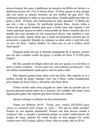 provavelmente foi como o publicano na narrativa da Bíblia do fariseu e o
publicano (Lucas 18.1-14). O fariseu disse: ‘Ó Deus, graças te dou, porque
não sou como os demais homens, eu sou melhor do que eles!’ Ele
continuou gabando-se sobre as suas boas obras. O pobre publicano batia no
peito e dizia: ‘Ó Deus, tem misericórdia de mim, pecador!’ A Bíblia diz
que ele, e não o fariseu, foi justificado perante Deus. Assim, tenha a
certeza de que aquele homem pelo qual o irmão orou, não importa o seu
status espiritual, lançou-se sobre a misericórdia de Deus e recebeu não só o
perdão dos seus pecados (se ele necessitava disso), mas também a cura
para o seu corpo. Agora, desde que o irmão me perguntou, permita que eu
acrescente o seguinte: Quando eu coloquei as mãos sobre a irmã tal-e-tal,
eu ouvi ela dizer: ‘Agora, Senhor, Tu sabes que eu sou a melhor cristã
desta igreja”.
Ninguém pode sair por aí fazendo propaganda de si mesmo, mesmo
que ele seja o melhor cristão da Igreja, e receber de Deus. É TUDO pelo
sangue!
De fato, quando eu dirigia cultos de cura nas igrejas, eu convidava o
povo a cantar o cântico: “Assim como sou, sem nenhuma justificação”. Era
um cântico normalmente usado para o convite para o altar.
Não importa quantas boas obras você tem feito. Não importa se és o
melhor cristão da igreja. Quando você vier a Deus, venha ousadamente
pelo sangue de Jesus Cristo, e não pelas suas boas obras.
Temos ouvido tanta coisa pregada no outro lado da questão que as
pessoas parecem querer gabar de si mesmas. Em verdade, não temos coisa
alguma para gabar não importa que bons cristãos nós somos.
Apenas entregue-se debaixo da Sua misericórdia.
Vimos em Hebreus 10.19: “Tendo, pois, irmãos OUSADIA para
entrar no santuário pelo sangue de Jesus...” Por que eu tenho ousadia?
Porque eu sou alguém importante? Porque sou uma pessoa ousada e
corajosa? Não, a ousadia é produzida porque eu tenho conhecimento do
sangue de Jesus, aleluia! Eu venho lavado no Seu sangue! Eu venho
vestido com a SUA justiça, glória a Deus. Não na minha, mas na SUA!
 