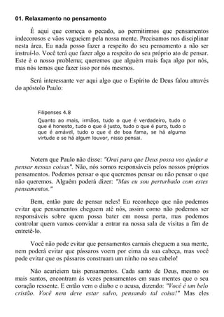 01. Relaxamento no pensamento
É aqui que começa o pecado, ao permitirmos que pensamentos
indecorosos e vãos vagueiem pela nossa mente. Precisamos nos disciplinar
nesta área. Eu nada posso fazer a respeito do seu pensamento a não ser
instruí-lo. Você terá que fazer algo a respeito do seu próprio ato de pensar.
Este é o nosso problema; queremos que alguém mais faça algo por nós,
mas nós temos que fazer isso por nós mesmos.
Será interessante ver aqui algo que o Espírito de Deus falou através
do apóstolo Paulo:
Filipenses 4.8
Quanto ao mais, irmãos, tudo o que é verdadeiro, tudo o
que é honesto, tudo o que é justo, tudo o que é puro, tudo o
que é amável, tudo o que é de boa fama, se há alguma
virtude e se há algum louvor, nisso pensai.
Notem que Paulo não disse: "Orai para que Deus possa vos ajudar a
pensar nessas coisas". Não, nós somos responsáveis pelos nossos próprios
pensamentos. Podemos pensar o que queremos pensar ou não pensar o que
não queremos. Alguém poderá dizer: "Mas eu sou perturbado com estes
pensamentos."
Bem, então pare de pensar neles! Eu reconheço que não podemos
evitar que pensamentos cheguem até nós, assim como não podemos ser
responsáveis sobre quem possa bater em nossa porta, mas podemos
controlar quem vamos convidar a entrar na nossa sala de visitas a fim de
entretê-lo.
Você não pode evitar que pensamentos carnais cheguem a sua mente,
nem poderá evitar que pássaros voem por cima da sua cabeça, mas você
pode evitar que os pássaros construam um ninho no seu cabelo!
Não acariciem tais pensamentos. Cada santo de Deus, mesmo os
mais santos, encontram às vezes pensamentos em suas mentes que o seu
coração ressente. E então vem o diabo e o acusa, dizendo: "Você é um belo
cristão. Você nem deve estar salvo, pensando tal coisa!" Mas eles
 