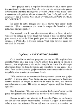 Temos pregado muito a respeito de confissões de fé, e muita gente
tem confessado muita coisas. Mas não creio que elas sabem tanto quanto
deviam saber a respeito do sangue do Cordeiro. O Senhor não disse: “Eles
o venceram pela palavra do seu testemunho” ou “pela palavra de sua
confissão”, não é mesmo? Não, ELES O VENCERAM PELO SANGUE
DO CORDEIRO!
Eu gosto de outra tradução que usa a palavra “por causa” neste
versículo. “Eles o venceram por causa do sangue do Cordeiro e pela
palavra do seu testemunho”.
Este versículo nos diz que eles venceram. Graças a Deus, há poder
vencedor no sangue de Jesus: poder para vencer o medo da morte; poder
para vencer o poder do diabo; poder para vencer todo o mal. Poder no
sangue... o SANGUE... o precioso sangue. Você pode perceber agora por
que ele é tão precioso?
Capítulo 3 - SUPLICANDO O SANGUE
Certa ocasião eu ouvi um pregador que era um líder espiritualista
durante 20 anos antes que fosse salvo. O homem disse que ele era sincero e
honesto; mas simplesmente não sabia a respeito de Jesus. Ele disse que
eles tinham todos os dons do Espírito em contrafeito na sua igreja. (Se o
diabo fosse estabelecer uma igreja contrafeita, naturalmente ele haveria de
modelá-la sobre uma igreja genuína de Deus).
“Nós cantávamos os mesmos cânticos que vocês cantam nas igrejas
cristãs”, o homem disse, “mas havia algo que me preocupava. Podíamos
cantar a respeito do sangue de Jesus ou do Nome de Jesus, mas quando
começávamos a cantar: ‘Há poder no sangue’ aqueles espíritos ficavam
agitados”.
Sim, Jesus disse: “Em meu nome expulsarão demônios”, mas você já
parou para pensar que o poder atrás de tudo isso é baseado no sangue?
Quando eu entrei nos círculos do Evangelho Pleno, eu me lembro
que eles estavam sempre falando sobre “suplicar o sangue”. Eu não sabia
sobre o que eles estavam falando até que eu comecei a examinar as
 