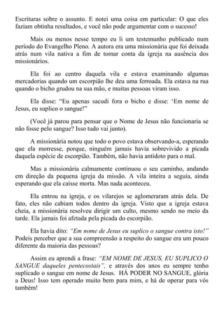 Escrituras sobre o assunto. E notei uma coisa em particular: O que eles
faziam obtinha resultados, e você não pode argumentar com o sucesso!
Mais ou menos nesse tempo eu li um testemunho publicado num
período do Evangelho Pleno. A autora era uma missionária que foi deixada
atrás num vila nativa a fim de tomar conta da igreja na ausência dos
missionários.
Ela foi ao centro daquela vila e estava examinando algumas
mercadorias quando um escorpião lhe deu uma ferroada. Ela estava na rua
quando o bicho grudou na sua mão, e muitas pessoas viram isso.
Ela disse: “Eu apenas sacudi fora o bicho e disse: ‘Em nome de
Jesus, eu suplico o sangue!”
(Você já parou para pensar que o Nome de Jesus não funcionaria se
não fosse pelo sangue? Isso tudo vai junto).
A missionária notou que todo o povo estava observando-a, esperando
que ela morresse, porque, ninguém jamais havia sobrevivido a picada
daquela espécie de escorpião. Também, não havia antídoto para o mal.
Mas a missionária calmamente continuou o seu caminho, andando
em direção da pequena igreja da missão. A vila inteira a seguia, ainda
esperando que ela caísse morta. Mas nada aconteceu.
Ela entrou na igreja, e os vilarejos se aglomeraram atrás dela. De
fato, eles não cabiam todos dentro da igreja. Visto que a igreja estava
cheia, a missionária resolveu dirigir um culto, mesmo sendo no meio da
tarde. Ela jamais foi afetada pela picada do escorpião.
Ela havia dito: “Em nome de Jesus eu suplico o sangue contra isto!”
Podeis perceber que a sua compreensão a respeito do sangue era um pouco
diferente da maioria das pessoas?
Assim eu aprendi a frase: “EM NOME DE JESUS, EU SUPLICO O
SANGUE daqueles pentecostais”, e através dos anos eu sempre tenho
suplicado o sangue em nome de Jesus. HÁ PODER NO SANGUE, glória
a Deus! Isso tem operado muito bem para mim, e há de operar para vós
também!
 