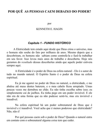 POR QUÊ AS PESSOAS CAEM DEBAIXO DO PODER?
por
KENNETH E. HAGIN
Capítulo 1 - FUNDO HISTÓRICO
A Eletricidade tem estado aqui desde que Deus criou o universo, mas
o homem não soube do fato por milhares de anos. Mesmo depois que a
descobriram, os homens não sabiam como controlá-la e fazê-la trabalhar
em seu favor. Isso levou mais anos de trabalho e descoberta. Hoje nós
gozamos do resultado dessas descobertas ainda que aquele poder estivera
sempre aqui.
A Eletricidade é o poder de Deus na esfera natural - Ele é o autor de
tudo no mundo natural. O Espírito Santo é o poder de Deus na esfera
espiritual.
Eu já me agarrei no poder de Deus no natural, a eletricidade, e me
abalou até meus dentes baterem, e o meu cabelo ficou arrepiado. Umas
poucas vezes me derrubou no chão. Eu não tinha escolha sobre isso; eu
simplesmente caí de joelhos. Eu tinha pego em um poder invisível. E ele
não era de uma forma que eu não pudesse senti-lo, mas era invisível e
inaudível.
Na esfera espiritual há um poder sobrenatural de Deus que é
invisível e é inaudível. Você acha que é menos poderoso que eletricidade?
Não, não é!
Por quê pessoas caem sob o poder de Deus? Quando o natural entra
em contato com o sobrenatural alguma coisa tem que ceder.
 