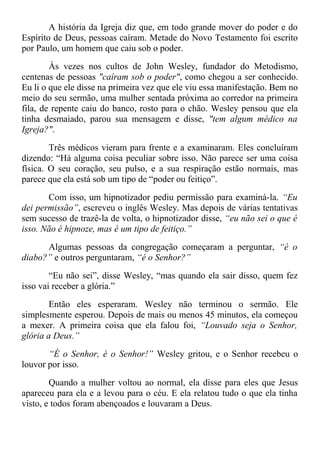 A história da Igreja diz que, em todo grande mover do poder e do
Espírito de Deus, pessoas caíram. Metade do Novo Testamento foi escrito
por Paulo, um homem que caiu sob o poder.
Às vezes nos cultos de John Wesley, fundador do Metodismo,
centenas de pessoas "caíram sob o poder", como chegou a ser conhecido.
Eu li o que ele disse na primeira vez que ele viu essa manifestação. Bem no
meio do seu sermão, uma mulher sentada próxima ao corredor na primeira
fila, de repente caiu do banco, rosto para o chão. Wesley pensou que ela
tinha desmaiado, parou sua mensagem e disse, "tem algum médico na
Igreja?".
Três médicos vieram para frente e a examinaram. Eles concluíram
dizendo: “Há alguma coisa peculiar sobre isso. Não parece ser uma coisa
física. O seu coração, seu pulso, e a sua respiração estão normais, mas
parece que ela está sob um tipo de “poder ou feitiço”.
Com isso, um hipnotizador pediu permissão para examiná-la. “Eu
dei permissão”, escreveu o inglês Wesley. Mas depois de várias tentativas
sem sucesso de trazê-la de volta, o hipnotizador disse, “eu não sei o que é
isso. Não é hipnoze, mas é um tipo de feitiço.”
Algumas pessoas da congregação começaram a perguntar, “é o
diabo?” e outros perguntaram, “é o Senhor?”
“Eu não sei”, disse Wesley, “mas quando ela sair disso, quem fez
isso vai receber a glória.”
Então eles esperaram. Wesley não terminou o sermão. Ele
simplesmente esperou. Depois de mais ou menos 45 minutos, ela começou
a mexer. A primeira coisa que ela falou foi, “Louvado seja o Senhor,
glória a Deus.”
“É o Senhor, é o Senhor!” Wesley gritou, e o Senhor recebeu o
louvor por isso.
Quando a mulher voltou ao normal, ela disse para eles que Jesus
apareceu para ela e a levou para o céu. E ela relatou tudo o que ela tinha
visto, e todos foram abençoados e louvaram a Deus.
 
