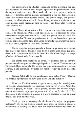 Na autobiografia de Charles Finney, ele contou a primeira vez que
isso aconteceu na reunião dele. Naquela época ele era presbiteriano. Num
domingo a tarde em Utica, New York, ele estava pregando a mais ou
menos 15 minutos, quando pessoas começaram a cair dos bancos para o
chão. Eles caíram como homens mortos. Em pouco tempo, 400 pessoas
estavam no chão sob o poder de Deus. Finney descobriu mais tarde que
essas pessoas eram pecadores sem salvação - mas todos eles receberam
Jesus naquele dia.
Irmã Maria Woodworth - Etter era uma evangelista durante o
começo do Movimento Pentecostal neste país. Eu li o relatório do jornal
concernente o que acontece em St. Louis, um pouco antes de 1920. Ela
estava na casa dos 70 anos, pregando numa tenda que ficou cheia, quando
bem no meio do sermão dela, com a mão levantada para ilustrar um ponto
e a boca aberta, o poder de Deus veio sobre ela.
Ela se congelou naquela posição e ficou em pé como uma estátua
três dias e três noites. Imagine isso: Todo o corpo dela tinha que estar
debaixo do controle do Espírito de Deus. Ela não tinha função do corpo
três dias e três noites ela ficou em pé lá.
De acordo com o relatório do jornal, foi estimado mais de 150 mil
pessoas que vieram para ver ela naquele período de 3 dias. Terceira noite, o
Espírito de Deus soltou ela. Ela pensou que era a mesma noite, e o mesmo
sermão, e ela continuou pregando no mesmo lugar de onde ela tinha
parado.
George Whitfield foi um colaborador com John Wesley. Quando
ele pregava o poder caía e o povo caía. Isso é um fato histórico.
Uma vez Whitfield estava pregando numa praça da casa de justiça
em Boston, Massachussetts. Alguns jovens subiram nas árvores. Antes dele
começar a pregar, ele disse: “Vocês jovens, desçam das árvores porque
quando eu começar a pregar, o poder vai cair e vocês vão cair.” Eles
desceram, e ele começou a pregar, e o povo começou a cair na praça
inteira. Isso é um fato histórico.
Você já leu a autobiografia de Peter Cartwright, o pregador
metodista? Ele era um homem grande, com mais ou menos 2 metros e
usava botas de cowboy. Na época dele, eles estavam fixando residência na
 