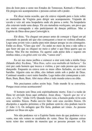 área do leste para o oeste nos Estados do Tennessee, Kentuck e Missouri.
Ele pregou nos acampamentos e pessoas caíram sob o poder.
Ele disse numa ocasião, que ele estava viajando para o leste sobre
as montanhas da Virgínia para dirigir um acampamento. Viajando de
cavalo e veio até uma hospedaria onde ele parou a noite. Na hospedaria
eles estavam tendo uma dança. Ele era metodista wesleyano, um povo que
era muito consagrado e não participaram de danças públicas. Mas o
Espírito de Deus disse para Cartwright ir.
Ele disse, “Eu cheguei um pouco antes de começar e fiquei em pé
encostado na parede até que eles começaram a tocar os violinos afinados.
Logo uma jovem veio e pediu para mim dançar porque eu era estrangeiro.
Então eu disse, “Claro que sim”. Eu andei no meio da área e não sabia o
que fazer até que eu cheguei no meio e saber o que Deus queria que eu
fizesse. Mas Ele me mostrou. Eu agarrei cada pulso dela e segurei em
minhas mãos, e eu gritei com voz alta, “vamos orar”.
Eu cai nos meus joelhos e comecei a orar com toda a minha força
(falando alto). Eu disse, “Meu Deus, salve essa multidão de bárbaros”. Eu
orei por cada homem que tocava o violino, e por cada pessoa que estava
dançando. Enquanto eu estava com os meus olhos fechados, eu ouvi um
barulho. Alguém caiu no chão, eles tinham caído sob o poder de Deus.
Continuei orando e ouvi outro barulho. Logo todos eles começaram a cair.
Bum, Bum, Bum, Bum. Abri meus olhos e todo mundo estava no chão.
Nós precisamos cultos assim hoje. Todo mundo lá se converteu.
Porque essas coisas aconteceram?
O homem sem Deus está espiritualmente morto. Esta é a razão de
Deus ter enviado Jesus aqui embaixo. Jesus disse, “Aquele que me vê a
mim, vê o Pai.” (João 14.9). Quando Jesus veio, o homem podia vê-lo com
seus sentidos físicos. Podia ouvi-lo falar com seus ouvidos físicos. Os
discípulos e aqueles próximos a Ele podiam senti-lo; eles podiam tocá-lo
(1 João 1.1). Os milagres que Ele fazia, podiam ser vistos. As pessoas
podiam ver Deus em ação.
Nós não podemos ver o Espírito Santo mais do que podemos ver o
vento, mas nós vemos os resultados do vento. Deus faz algumas coisas
neste reino dos sentidos de maneira que as pessoas possam ver. Ele
 