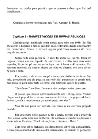 demonstra seu poder para permitir que as pessoas saibam que Ele está
trabalhando.
Questões a serem respondidas pelo Ver. Kenneth E. Hagin.
Capítulo 2 - MANIFESTAÇÕES EM MINHAS REUNIÕES
Manifestações espirituais eram novas para mim em 1939. Eu fôra
cheio com o Espírito a menos que dois anos. Estávamos tendo um encontro
em Farmerville, Texas, e haviam alguns poderosos moveres de Deus
naquele encontro.
Numa noite uma garota de 16 anos foi cheia do Espírito, falou em
línguas, entrou em um espírito de intercessão, e então com suas mãos
erguidas, ficou em pé em um certo lugar por 8 horas e 40 minutos. Em
nenhum momento ela sequer piscou um olho ou alternou seu peso de um
pé para o outro.
Era janeiro, e ela estava em pé a uma certa distância do forno. Sua
mãe, preocupada que ela pegasse um resfriado, perguntou se estaria tudo
bem movê-la para mais perto do forno, que estava no centro do quarto.
“Eu não sei”, eu disse. Eu nunca vira qualquer coisa como essa.
O pastor, que pesava aproximadamente uns 108 kg, disse, “Irmão
Hagin, você pega debaixo de um dos seus cotovelos, e eu pegarei debaixo
do outro, e nós a arrastaremos para mais perto do calor.”
Mas ela não podia ser movida. Era como se ela estivesse pregada
no chão.
Em uma outra noite quando eu fiz o apelo, percebi que o poder de
Deus estava sobre uma das mulheres. Ela começou a exortar as pessoas a
serem salvas. Eu disse, “irmã, vá em frente e obedeça a Deus.”
Com seus olhos fechados, ela dava passos sobre toda a plataforma,
e começou a caminhar de uma a outra extremidade, exortando os pecadores
 