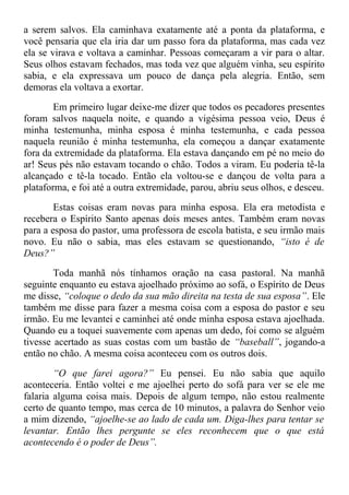 a serem salvos. Ela caminhava exatamente até a ponta da plataforma, e
você pensaria que ela iria dar um passo fora da plataforma, mas cada vez
ela se virava e voltava a caminhar. Pessoas começaram a vir para o altar.
Seus olhos estavam fechados, mas toda vez que alguém vinha, seu espírito
sabia, e ela expressava um pouco de dança pela alegria. Então, sem
demoras ela voltava a exortar.
Em primeiro lugar deixe-me dizer que todos os pecadores presentes
foram salvos naquela noite, e quando a vigésima pessoa veio, Deus é
minha testemunha, minha esposa é minha testemunha, e cada pessoa
naquela reunião é minha testemunha, ela começou a dançar exatamente
fora da extremidade da plataforma. Ela estava dançando em pé no meio do
ar! Seus pés não estavam tocando o chão. Todos a viram. Eu poderia tê-la
alcançado e tê-la tocado. Então ela voltou-se e dançou de volta para a
plataforma, e foi até a outra extremidade, parou, abriu seus olhos, e desceu.
Estas coisas eram novas para minha esposa. Ela era metodista e
recebera o Espírito Santo apenas dois meses antes. Também eram novas
para a esposa do pastor, uma professora de escola batista, e seu irmão mais
novo. Eu não o sabia, mas eles estavam se questionando, “isto é de
Deus?”
Toda manhã nós tínhamos oração na casa pastoral. Na manhã
seguinte enquanto eu estava ajoelhado próximo ao sofá, o Espírito de Deus
me disse, “coloque o dedo da sua mão direita na testa de sua esposa”. Ele
também me disse para fazer a mesma coisa com a esposa do pastor e seu
irmão. Eu me levantei e caminhei até onde minha esposa estava ajoelhada.
Quando eu a toquei suavemente com apenas um dedo, foi como se alguém
tivesse acertado as suas costas com um bastão de “baseball”, jogando-a
então no chão. A mesma coisa aconteceu com os outros dois.
“O que farei agora?” Eu pensei. Eu não sabia que aquilo
aconteceria. Então voltei e me ajoelhei perto do sofá para ver se ele me
falaria alguma coisa mais. Depois de algum tempo, não estou realmente
certo de quanto tempo, mas cerca de 10 minutos, a palavra do Senhor veio
a mim dizendo, “ajoelhe-se ao lado de cada um. Diga-lhes para tentar se
levantar. Então lhes pergunte se eles reconhecem que o que está
acontecendo é o poder de Deus”.
 