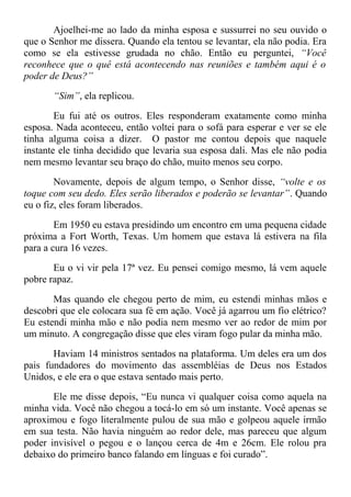 Ajoelhei-me ao lado da minha esposa e sussurrei no seu ouvido o
que o Senhor me dissera. Quando ela tentou se levantar, ela não podia. Era
como se ela estivesse grudada no chão. Então eu perguntei, “Você
reconhece que o quê está acontecendo nas reuniões e também aqui é o
poder de Deus?”
“Sim”, ela replicou.
Eu fui até os outros. Eles responderam exatamente como minha
esposa. Nada aconteceu, então voltei para o sofá para esperar e ver se ele
tinha alguma coisa a dizer. O pastor me contou depois que naquele
instante ele tinha decidido que levaria sua esposa dali. Mas ele não podia
nem mesmo levantar seu braço do chão, muito menos seu corpo.
Novamente, depois de algum tempo, o Senhor disse, “volte e os
toque com seu dedo. Eles serão liberados e poderão se levantar”. Quando
eu o fiz, eles foram liberados.
Em 1950 eu estava presidindo um encontro em uma pequena cidade
próxima a Fort Worth, Texas. Um homem que estava lá estivera na fila
para a cura 16 vezes.
Eu o vi vir pela 17ª vez. Eu pensei comigo mesmo, lá vem aquele
pobre rapaz.
Mas quando ele chegou perto de mim, eu estendi minhas mãos e
descobri que ele colocara sua fé em ação. Você já agarrou um fio elétrico?
Eu estendi minha mão e não podia nem mesmo ver ao redor de mim por
um minuto. A congregação disse que eles viram fogo pular da minha mão.
Haviam 14 ministros sentados na plataforma. Um deles era um dos
pais fundadores do movimento das assembléias de Deus nos Estados
Unidos, e ele era o que estava sentado mais perto.
Ele me disse depois, “Eu nunca vi qualquer coisa como aquela na
minha vida. Você não chegou a tocá-lo em só um instante. Você apenas se
aproximou e fogo literalmente pulou de sua mão e golpeou aquele irmão
em sua testa. Não havia ninguém ao redor dele, mas pareceu que algum
poder invisível o pegou e o lançou cerca de 4m e 26cm. Ele rolou pra
debaixo do primeiro banco falando em línguas e foi curado”.
 