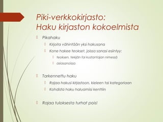 Piki-verkkokirjasto: 
Haku kirjaston kokoelmista 
 Pikahaku 
 Kirjoita vähintään yksi hakusana 
 Kone hakee teokset, joissa sanasi esiintyy: 
 teoksen, tekijän tai kustantajan nimessä 
 asiasanoissa 
 Tarkennettu haku 
 Rajaa hakusi kirjastoon, kieleen tai kategoriaan 
 Kohdista haku haluamiisi kenttiin 
 Rajaa tuloksesta turhat pois! 
 