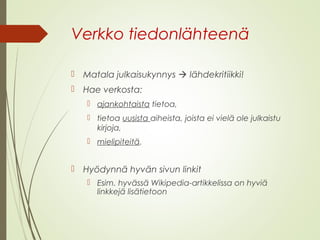Verkko tiedonlähteenä 
 Matala julkaisukynnys  lähdekritiikki! 
 Hae verkosta: 
 ajankohtaista tietoa, 
 tietoa uusista aiheista, joista ei vielä ole julkaistu 
kirjoja, 
 mielipiteitä. 
 Hyödynnä hyvän sivun linkit 
 Esim. hyvässä Wikipedia-artikkelissa on hyviä 
linkkejä lisätietoon 
 