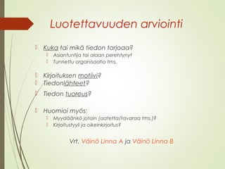 Luotettavuuden arviointi 
 Kuka tai mikä tiedon tarjoaa? 
 Asiantuntija tai alaan perehtynyt 
 Tunnettu organisaatio tms. 
 Kirjoituksen motiivi? 
 Tiedonlähteet? 
 Tiedon tuoreus? 
 Huomioi myös: 
 Myydäänkö jotain (aatetta/tavaraa tms.)? 
 Kirjoitustyyli ja oikeinkirjoitus? 
Vrt. Väinö Linna A ja Väinö Linna B 
 