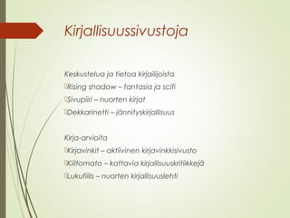 Kirjallisuussivustoja 
Keskustelua ja tietoa kirjailijoista 
Rising shadow – fantasia ja scifi 
Sivupiiri – nuorten kirjat 
Dekkarinetti – jännityskirjallisuus 
Kirja-arvioita 
Kirjavinkit – aktiivinen kirjavinkkisivusto 
Kiiltomato – kattavia kirjallisuuskritiikkejä 
Lukufiilis – nuorten kirjallisuuslehti 
 
