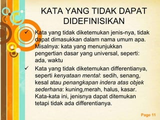 Free Powerpoint Templates
Page 11
KATA YANG TIDAK DAPAT
DIDEFINISIKAN
 Kata yang tidak diketemukan jenis-nya, tidak
dapat dimasukkan dalam nama umum apa.
Misalnya: kata yang menunjukkan
pengertian dasar yang universal, seperti:
ada, waktu
 Kata yang tidak diketemukan differentianya,
seperti kenyataan mental: sedih, senang,
kesal atau penangkapan indera atas objek
sederhana: kuning,merah, halus, kasar.
Kata-kata ini, jenisnya dapat ditemukan
tetapi tidak ada differentianya.
 