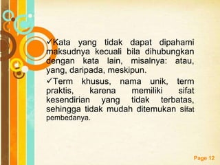 Free Powerpoint Templates
Page 12
Kata yang tidak dapat dipahami
maksudnya kecuali bila dihubungkan
dengan kata lain, misalnya: atau,
yang, daripada, meskipun.
Term khusus, nama unik, term
praktis, karena memiliki sifat
kesendirian yang tidak terbatas,
sehingga tidak mudah ditemukan sifat
pembedanya.
 