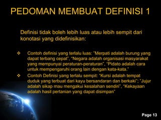 Page 13
PEDOMAN MEMBUAT DEFINISI 1
Definisi tidak boleh lebih luas atau lebih sempit dari
konotasi yang didefinisikan:
 Contoh definisi yang terlalu luas: ”Merpati adalah burung yang
dapat terbang cepat”, “Negara adalah organisasi masyarakat
yang mempunyai peraturan-peraturan”, “Pidato adalah cara
untuk mempengaruhi orang lain dengan kata-kata.”
 Contoh Definisi yang terlalu sempit: “Kursi adalah tempat
duduk yang terbuat dari kayu bersandaran dan berkaki”; ”Jujur
adalah sikap mau mengakui kesalahan sendiri”, “Kekayaan
adalah hasil pertanian yang dapat disimpan”
 