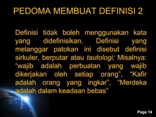 Page 14
PEDOMA MEMBUAT DEFINISI 2
Definisi tidak boleh menggunakan kata
yang didefinisikan. Definisi yang
melanggar patokan ini disebut definisi
sirkuler, berputar atau tautologi; Misalnya:
“wajib adalah perbuatan yang wajib
dikerjakan oleh setiap orang”, “Kafir
adalah orang yang ingkar”, “Merdeka
adalah dalam keadaan bebas”
 