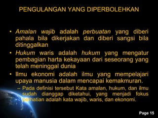 Page 15
PENGULANGAN YANG DIPERBOLEHKAN
• Amalan wajib adalah perbuatan yang diberi
pahala bila dikerjakan dan diberi sangsi bila
ditinggalkan
• Hukum waris adalah hukum yang mengatur
pembagian harta kekayaan dari seseorang yang
telah meninggal dunia
• Ilmu ekonomi adalah ilmu yang mempelajari
upaya manusia dalam mencapai kemakmuran.
– Pada definisi tersebut Kata amalan, hukum, dan ilmu
sudah dianggap diketahui, yang menjadi fokus
perhatian adalah kata wajib, waris, dan ekonomi.
 