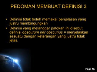 Page 16
PEDOMAN MEMBUAT DEFINISI 3
• Definisi tidak boleh memakai penjelasan yang
justru membingungkan
• Definisi yang melanggar patokan ini disebut
definisi obscurum per obscurius = menjelaskan
sesuatu dengan keterangan yang justru tidak
jelas.
 