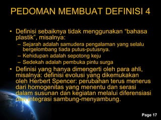 Page 17
PEDOMAN MEMBUAT DEFINISI 4
• Definisi sebaiknya tidak menggunakan “bahasa
plastik”, misalnya:
– Sejarah adalah samudera pengalaman yang selalu
bergelombang tiada putus-putusnya.
– Kehidupan adalah sepotong keju
– Sedekah adalah pembuka pintu surga
• Definisi yang hanya dimengerti oleh para ahli,
misalnya: definisi evolusi yang dikemukakan
oleh Herbert Spencer: perubahan terus menerus
dari homogenitas yang menentu dan serasi
dalam susunan dan kegiatan melalui diferensiasi
dan integrasi sambung-menyambung.
 
