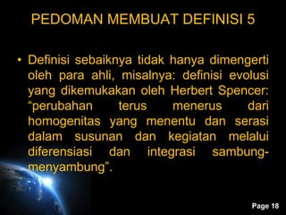 Page 18
PEDOMAN MEMBUAT DEFINISI 5
• Definisi sebaiknya tidak hanya dimengerti
oleh para ahli, misalnya: definisi evolusi
yang dikemukakan oleh Herbert Spencer:
“perubahan terus menerus dari
homogenitas yang menentu dan serasi
dalam susunan dan kegiatan melalui
diferensiasi dan integrasi sambung-
menyambung”.
 
