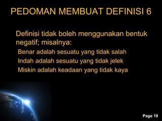 Page 19
PEDOMAN MEMBUAT DEFINISI 6
Definisi tidak boleh menggunakan bentuk
negatif; misalnya:
Benar adalah sesuatu yang tidak salah
Indah adalah sesuatu yang tidak jelek
Miskin adalah keadaan yang tidak kaya
 
