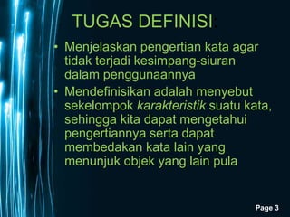 Page 3
TUGAS DEFINISI:
• Menjelaskan pengertian kata agar
tidak terjadi kesimpang-siuran
dalam penggunaannya
• Mendefinisikan adalah menyebut
sekelompok karakteristik suatu kata,
sehingga kita dapat mengetahui
pengertiannya serta dapat
membedakan kata lain yang
menunjuk objek yang lain pula
 