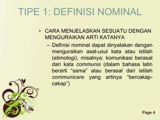 Page 4
TIPE 1: DEFINISI NOMINAL
• CARA MENJELASKAN SESUATU DENGAN
MENGURAIKAN ARTI KATANYA
– Definisi nominal dapat dinyatakan dengan
menguraikan asal-usul kata atau istilah
(etimologi), misalnya: komunikasi berasal
dari kata communis (dalam bahasa latin
berarti “sama” atau berasal dari istilah
communicare yang artinya “bercakap-
cakap”)
 