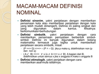 MACAM-MACAM DEFINISI
NOMINAL
 Definisi sinonim, yakni penjelasan dengan memberikan
persamaan kata atau memberikan penjelasan dengan kata
yang lebih mudah dimengerti. Definisi ini paling singkat dan
yang digunakan dalam kamus. Misalnya:
berkomunikasi=berhubungan
 Definisi simbolik, yakni penjelasan dengan cara
memberikan persamaan pernyataan berbentuk simbol-
simbol. Definisi ini banyak digunakan dalam bidang
matematika termasuk juga logika untuk memberikan
penjelasan secara simbolik, misal:
◦ (P ==> Q) <==> – (P ˄ – Q) jika p maka q, didefinisikan non (p
dan non q)
◦ ( A ∁ B) <==> ∀ x (x ∈ A ==> x ∈ B) A bagian dari B,
didefinisikan untuk semua x jika x anggota A maka x anggota B
 Definisi etimologik, yakni penjelsan dengan cara
memberikan asal-mula istilahnya.
 