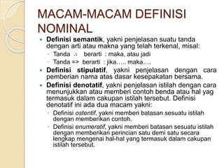 MACAM-MACAM DEFINISI
NOMINAL
 Definisi semantik, yakni penjelasan suatu tanda
dengan arti atau makna yang telah terkenal, misal:
◦ Tanda ∴ berarti : maka, atau jadi
◦ Tanda => berarti : jika….. maka….
 Definisi stipulatif, yakni penjelasan dengan cara
pemberian nama atas dasar kesepakatan bersama.
 Definisi denotatif, yakni penjelasan istilah dengan cara
menunjukkan atau memberi contoh benda atau hal yag
termasuk dalam cakupan istilah tersebut. Definisi
denotatif ini ada dua macam yakni:
◦ Definisi ostentif, yakni memberi batasan sesuatu istilah
dengan memberikan contoh.
◦ Definisi enumeratif, yakni memberi batasan sesuatu istilah
dengan memberikan perincian satu demi satu secara
lengkap mengenai hal-hal yang termasuk dalam cakupan
istilah tersebut.
 