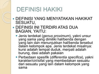 DEFINISI HAKIKI
 DEFINISI YANG MENYATAKAN HAKIKAT
SESUATU,
 DEFINISI INI TERDIRI ATAS DUA
BAGIAN, YAITU:
 Jenis terdekat (genus proximum), yakni unsur
yang sama yang dimiliki hal/benda dengan
yang lain dan menunjukkan hal/benda tersebut
dalam kelompok apa. Jenis terdekat misalnya:
kursi adalah tempat duduk, merpati adalah
burung, dasi adalah pakaian
 Perbedaan spesifik (differentia specifica), yakni
karakter/ciri/sifat yang membedakan sesuatu
dari sesuatu yang lain dalam kelompok yang
sama
 