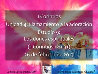 1
1 Corintios
Unidad 4: Llamamiento a la adoración
Estudio 9:
Los dones espirituales
(1 Corintios 12:1-31)
26 de febrero de 2013
Iglesia Bíblica Bautista de AguadillaLa Biblia Libro por Libro, CBP®
 