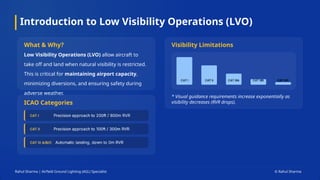 Introduction to Low Visibility Operations (LVO)
Rahul Sharma | Airfield Ground Lighting (AGL) Specialist © Rahul Sharma
What & Why?
Low Visibility Operations (LVO) allow aircraft to
take off and land when natural visibility is restricted.
This is critical for maintaining airport capacity,
minimizing diversions, and ensuring safety during
adverse weather.
ICAO Categories
Visibility Limitations
* Visual guidance requirements increase exponentially as
visibility decreases (RVR drops).
CAT IIIC
 