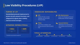 Low Visibility Procedures (LVP)
Rahul Sharma | Airfield Ground Lighting (AGL) Specialist © Rahul Sharma
PURPOSE OF LVP
Standardized protocols implemented to
protect aircraft, prevent incursions, and
safeguard ILS signals when visibility
restricts normal oversight.
ACTIVATION CRITERIA (TYPICAL)
* Thresholds vary by aerodrome specific AIP.
STAKEHOLDER RESPONSIBILITIES
TYPICAL LVP WORKFLOW
< 550m
RUNWAY VISUAL RANGE
(RVR)
< 200ft
CLOUD CEILING
WEATHER WARNING SAFEGUARDING LVP DECLARATION FULL OPERATIONS TERMINATION
ATC
Declare LVP status, increase
separation, and use Surface
Movement Radar.
AGL Maintenance
Inspect CAT II/III lighting and ensure
standby power (UPS/Gen) readiness.
Pilots
Strict minima compliance, slow
taxiing, and precise follow-the-greens
logic.
Ground Vehicles
Withdrawal of non-essential traffic
and mandatory escort/restricted
routes.
 
