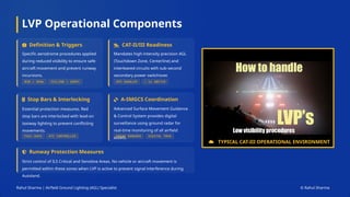 LVP Operational Components
Definition & Triggers
Specific aerodrome procedures applied
during reduced visibility to ensure safe
aircraft movement and prevent runway
incursions.
CAT-II/III Readiness
Mandates high-intensity precision AGL
(Touchdown Zone, Centerline) and
interleaved circuits with sub-second
secondary power switchover.
Stop Bars & Interlocking
Essential protection measures. Red
stop bars are interlocked with lead-on
taxiway lighting to prevent conflicting
movements.
A-SMGCS Coordination
Advanced Surface Movement Guidance
& Control System provides digital
surveillance using ground radar for
real-time monitoring of all airfield
assets.
Runway Protection Measures
Strict control of ILS Critical and Sensitive Areas. No vehicle or aircraft movement is
permitted within these zones when LVP is active to prevent signal interference during
Autoland.
TYPICAL CAT-III OPERATIONAL ENVIRONMENT
Rahul Sharma | Airfield Ground Lighting (AGL) Specialist © Rahul Sharma
 