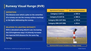 Runway Visual Range (RVR)
Operational Category Min. RVR Requirements
Category I (CAT I) ≥ 550 m
Category II (CAT II) ≥ 300 m
Category IIIA (CAT IIIA) ≥ 175 m
Category IIIB (CAT IIIB) ≥ 50 m
DEFINITION
The distance over which a pilot on the centerline
of a runway can see the runway surface markings
or the lights delineating the runway.
RELATION TO LIGHTING INTENSITY
RVR is calculated using Allard's Law. Increasing
the CCR brightness step (1-5) directly increases
the reported RVR distance for the same fog
density.
Technical RVR sensor installed on a foggy runway
Rahul Sharma | Airfield Ground Lighting (AGL) Specialist © Rahul Sharma
 