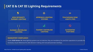 CAT II & CAT III Lighting Requirements
Rahul Sharma | Airfield Ground Lighting (AGL) Specialist © Rahul Sharma
MANDATORY COMPLIANCE
Under ICAO Annex 14, these lighting systems are not elective; they are mandatory for precision operations to provide the
necessary visual references for pilot decision-making and manual/automatic landings.
HIGH INTENSITY
RUNWAY LIGHTING
APPROACH LIGHTING
SYSTEMS
TOUCHDOWN ZONE
LIGHTS (TDZ)
| |
|
RUNWAY CENTERLINE
LIGHTING
TAXIWAY CENTERLINE
LIGHTING
AUTOMATED
STOP BARS
 