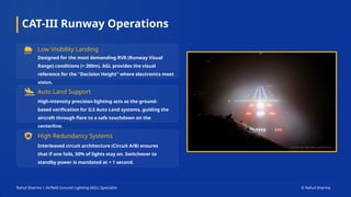 CAT-III Runway Operations
Low Visibility Landing
Designed for the most demanding RVR (Runway Visual
Range) conditions (< 200m). AGL provides the visual
reference for the "Decision Height" where electronics meet
vision.
Auto Land Support
High-intensity precision lighting acts as the ground-
based verification for ILS Auto Land systems, guiding the
aircraft through flare to a safe touchdown on the
centerline.
High Redundancy Systems
Interleaved circuit architecture (Circuit A/B) ensures
that if one fails, 50% of lights stay on. Switchover to
standby power is mandated at < 1 second.
Rahul Sharma | Airfield Ground Lighting (AGL) Specialist © Rahul Sharma
 