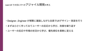 Lean UX で⼤切にすべきアジャイル開発の考え
・Designer , Engineer が頻繁に議論しながら全員でUXデザイン・実装を⾏う
・まずは⼩さく作ってみてユーザーの反応から学び、改善を繰り返す
・ユーザーの反応や市場の状況から学び、優先順位を柔軟に変える
 