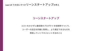 Lean UX で⼤切にすべきリーンスタートアップの考え
リーンスタートアップ
コストをかけずに最低限のプロダクトを短期間でつくり、
 
ユーザーの反応を的確に取得し、より満足できるものを
 
開発していくマネジメント手法のこと
 