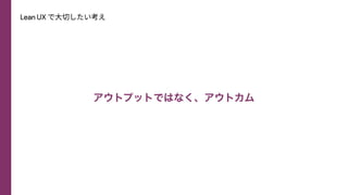 Lean UX で⼤切したい考え
アウトプットではなく、アウトカム
 