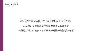Lean UX の強み
エクスペリエンスのデザインを⼤切にすることで、
より良いものをより早く⽣み出すことができ
結果的にプロジェクトサイクルの時間の削減ができる
 