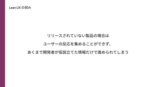 Lean UX の弱み
リリースされていない製品の場合は
ユーザーの反応を集めることができず、
あくまで開発者が仮説⽴てた情報だけで進められてしまう
 