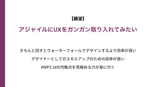 【願望】


アジャイルにUXをガンガン取り入れてみたい
きちんと回すとウォーターフォールでデザインするより効率が良い
デザイナーとしてのスキルアップのための効率が良い
MVPとUIの均衡点を⾒極める⼒が⾝に付く
 